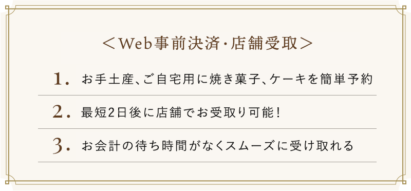 Web事前決済・店舗受取　1.お手土産、ご自宅用に焼き菓子、ケーキを簡単予約　2.最短2日後に店舗でお受取り可能！　3.お会計の待ち時間がなくスムーズに受け取れる