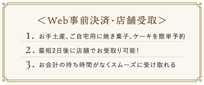 Web事前決済・店舗受取　1.お手土産、ご自宅用に焼き菓子、ケーキを簡単予約　2.最短2日後に店舗でお受取り可能！　3.お会計の待ち時間がなくスムーズに受け取れる